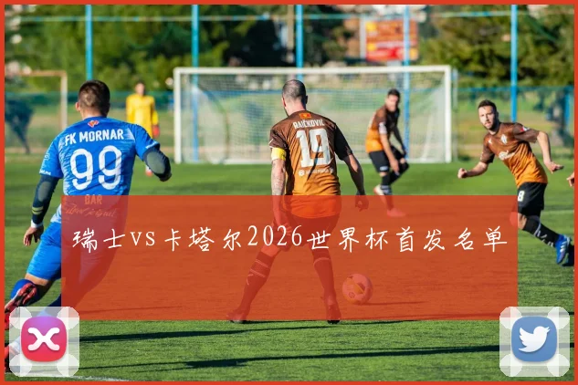 瑞士vs卡塔尔2026世界杯首发名单