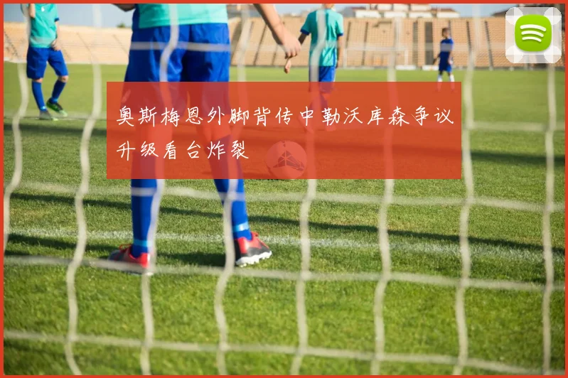 奥斯梅恩外脚背传中勒沃库森争议升级看台炸裂