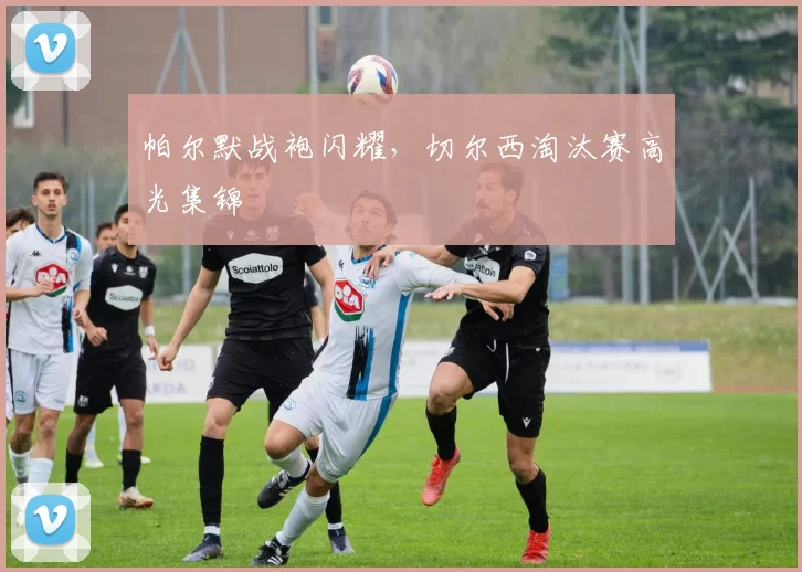 帕尔默战袍闪耀，切尔西淘汰赛高光集锦