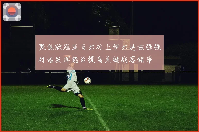 聚焦欧冠亚马尔对上伊尔迪兹强强对话发挥能否提高关键战容错率