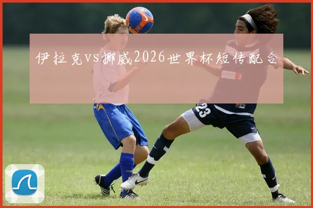 伊拉克vs挪威2026世界杯短传配合