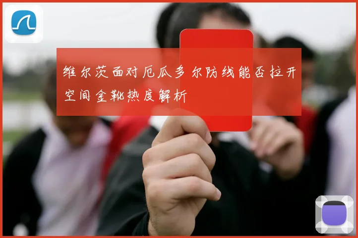 维尔茨面对厄瓜多尔防线能否拉开空间金靴热度解析