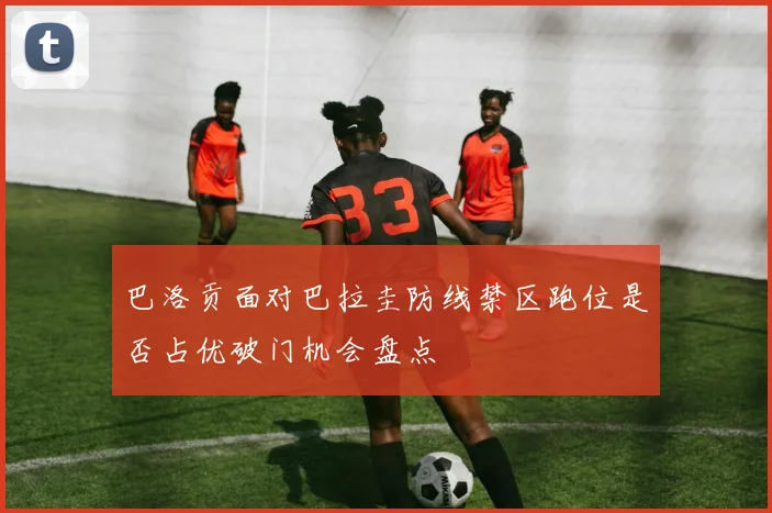 巴洛贡面对巴拉圭防线禁区跑位是否占优破门机会盘点