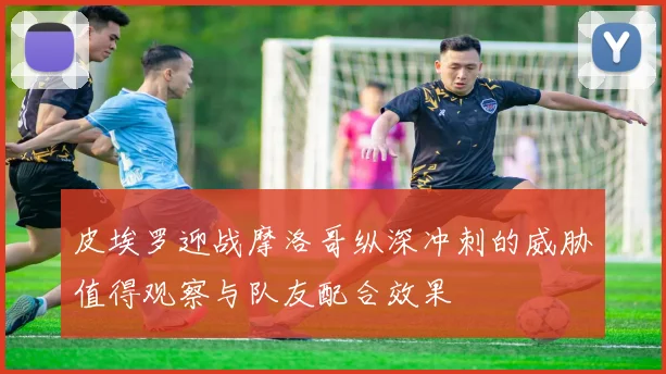 皮埃罗迎战摩洛哥纵深冲刺的威胁值得观察与队友配合效果