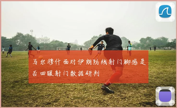 马尔穆什面对伊朗防线射门脚感是否回暖射门数据研判