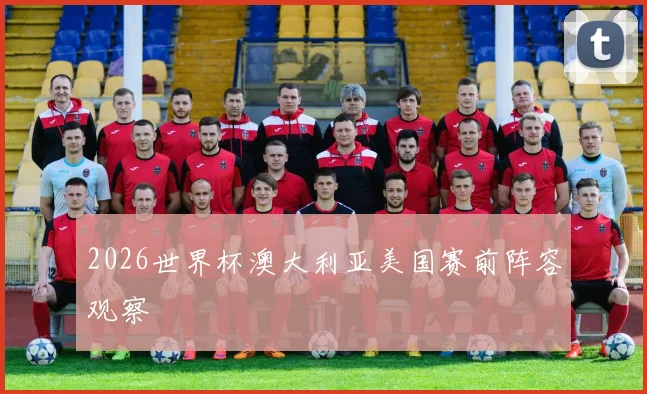 2026世界杯澳大利亚美国赛前阵容观察