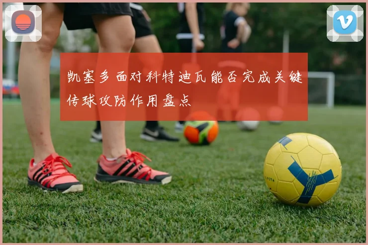 凯塞多面对科特迪瓦能否完成关键传球攻防作用盘点