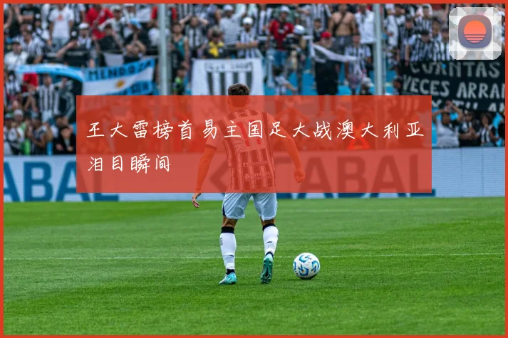 王大雷榜首易主国足大战澳大利亚泪目瞬间