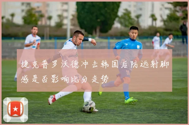捷克普罗沃德冲击韩国后防远射脚感是否影响比分走势