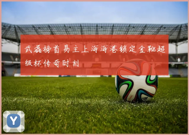 武磊榜首易主上海海港锁定金靴超级杯传奇时刻