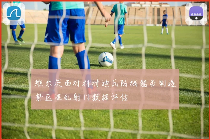 维尔茨面对科特迪瓦防线能否制造禁区混乱射门数据评估