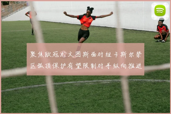 聚焦欧冠尤文图斯面对纽卡斯尔禁区弧顶保护有望限制对手纵向推进
