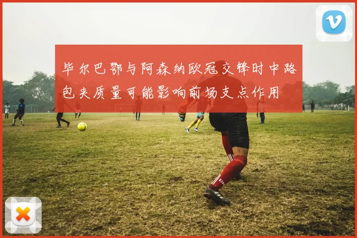 毕尔巴鄂与阿森纳欧冠交锋时中路包夹质量可能影响前场支点作用