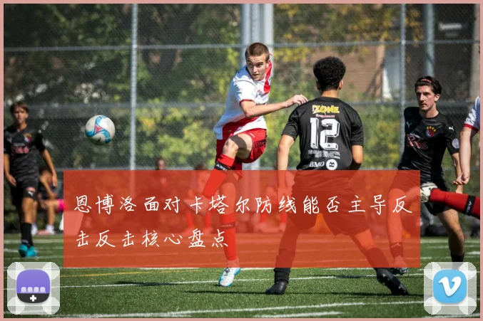 恩博洛面对卡塔尔防线能否主导反击反击核心盘点