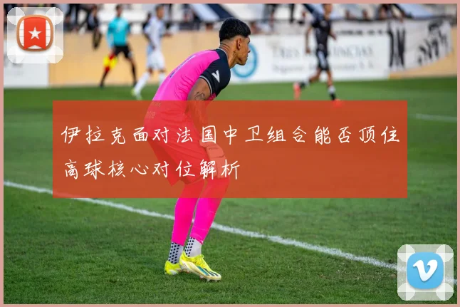 伊拉克面对法国中卫组合能否顶住高球核心对位解析