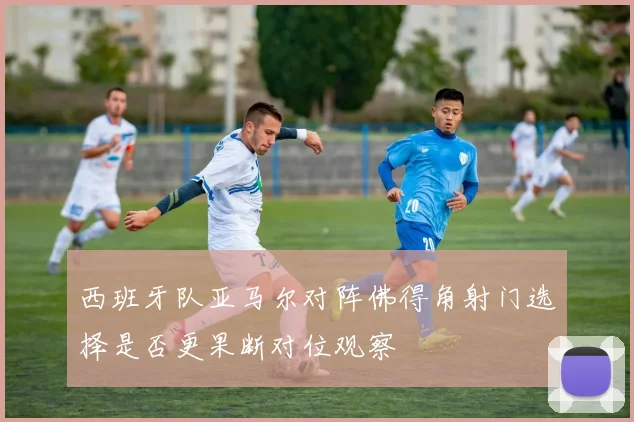 西班牙队亚马尔对阵佛得角射门选择是否更果断对位观察