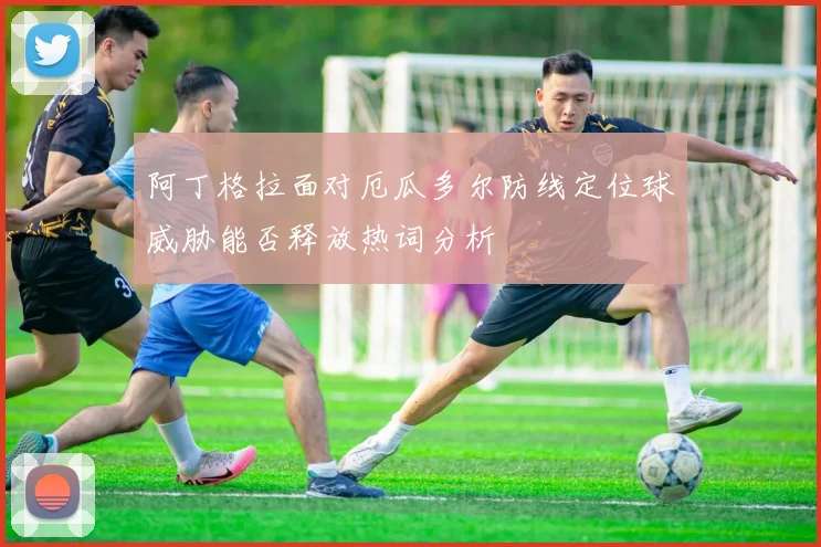 阿丁格拉面对厄瓜多尔防线定位球威胁能否释放热词分析