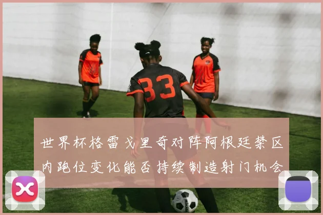 世界杯格雷戈里奇对阵阿根廷禁区内跑位变化能否持续制造射门机会