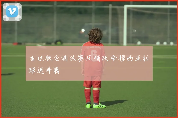 吉达联合淘汰赛压哨改命穆西亚拉球迷沸腾