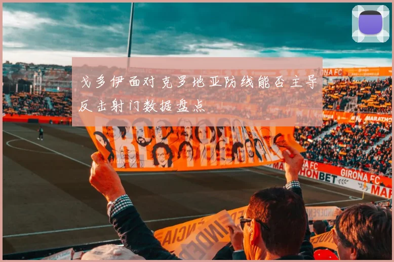 戈多伊面对克罗地亚防线能否主导反击射门数据盘点