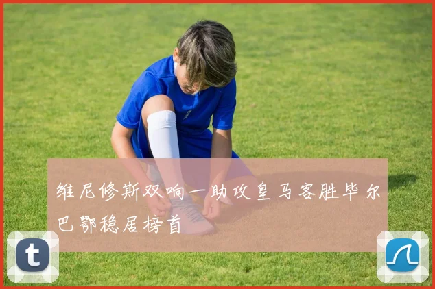 维尼修斯双响一助攻皇马客胜毕尔巴鄂稳居榜首