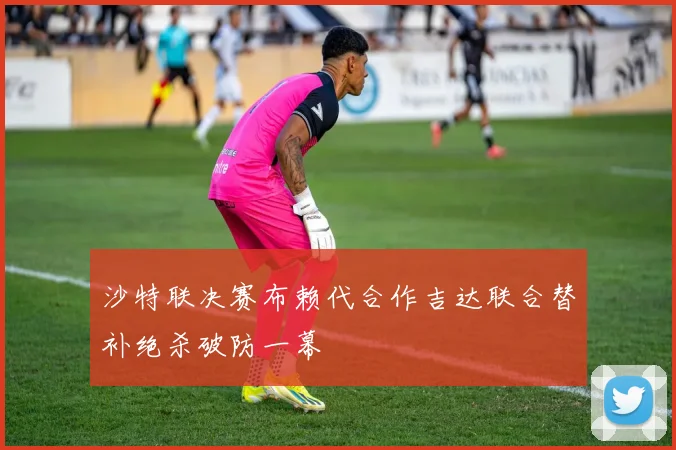沙特联决赛布赖代合作吉达联合替补绝杀破防一幕