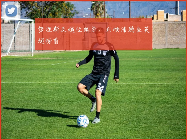 努涅斯反越位绝杀，利物浦稳坐英超榜首