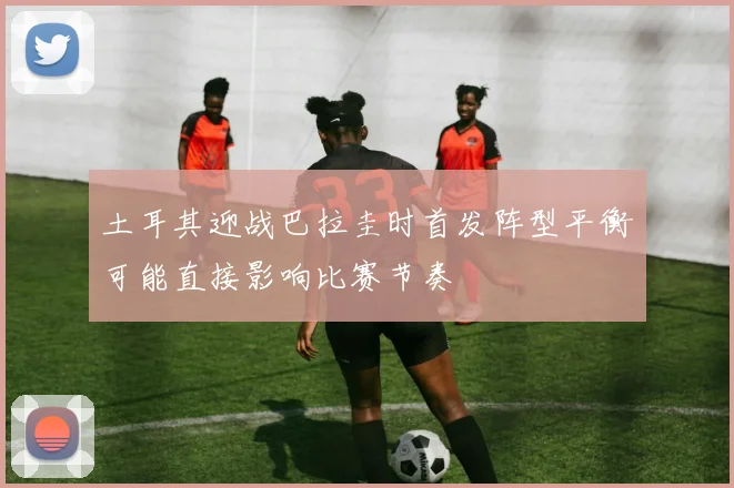 土耳其迎战巴拉圭时首发阵型平衡可能直接影响比赛节奏