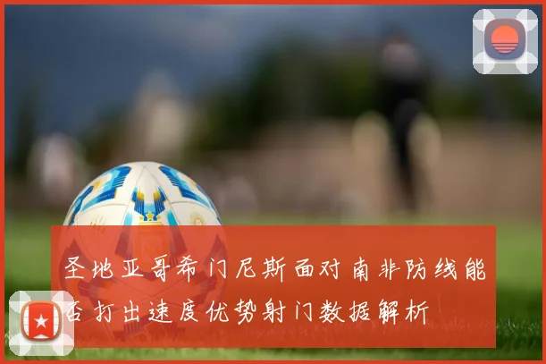 圣地亚哥希门尼斯面对南非防线能否打出速度优势射门数据解析