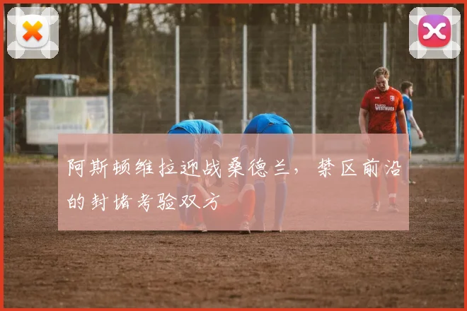 阿斯顿维拉迎战桑德兰,禁区前沿的封堵考验双方