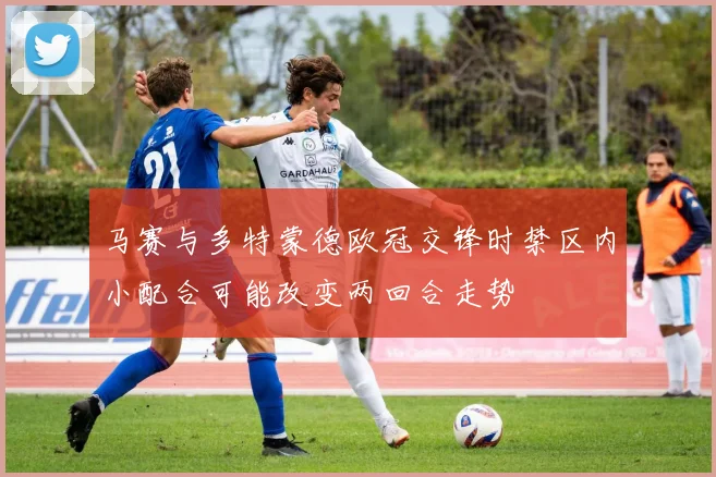 马赛与多特蒙德欧冠交锋时禁区内小配合可能改变两回合走势