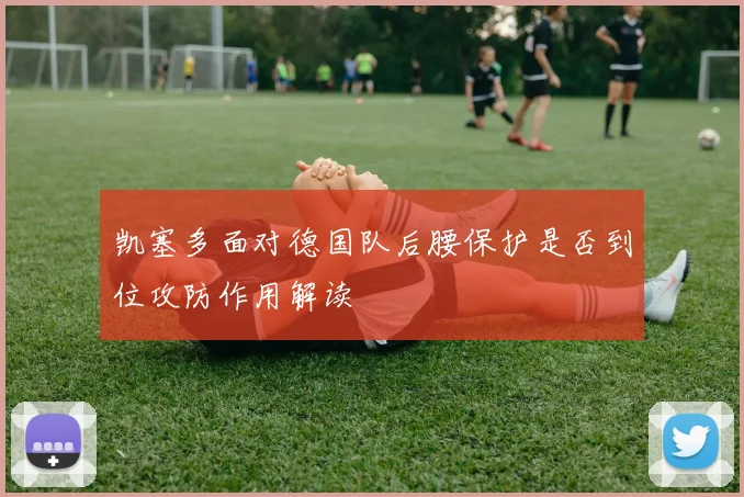 凯塞多面对德国队后腰保护是否到位攻防作用解读