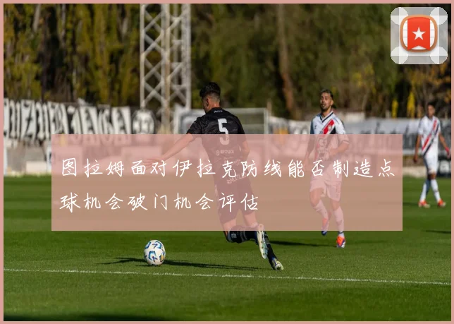图拉姆面对伊拉克防线能否制造点球机会破门机会评估