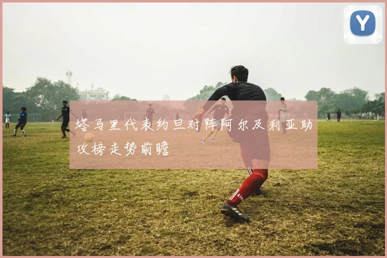 塔马里代表约旦对阵阿尔及利亚助攻榜走势前瞻