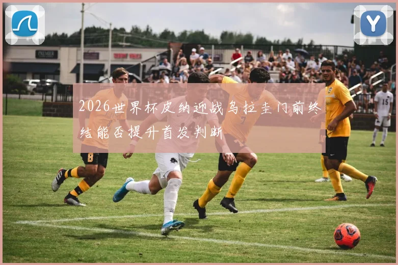 2026世界杯皮纳迎战乌拉圭门前终结能否提升首发判断