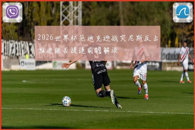 2026世界杯范迪克迎战突尼斯反击推进能否提速前瞻解读