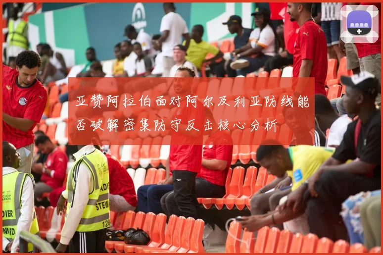 亚赞阿拉伯面对阿尔及利亚防线能否破解密集防守反击核心分析