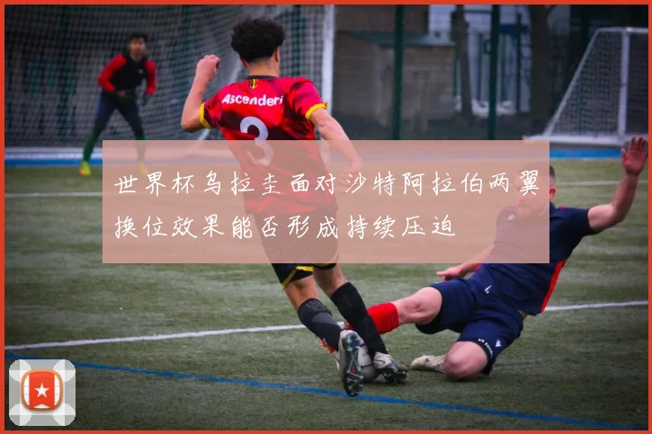 世界杯乌拉圭面对沙特阿拉伯两翼换位效果能否形成持续压迫