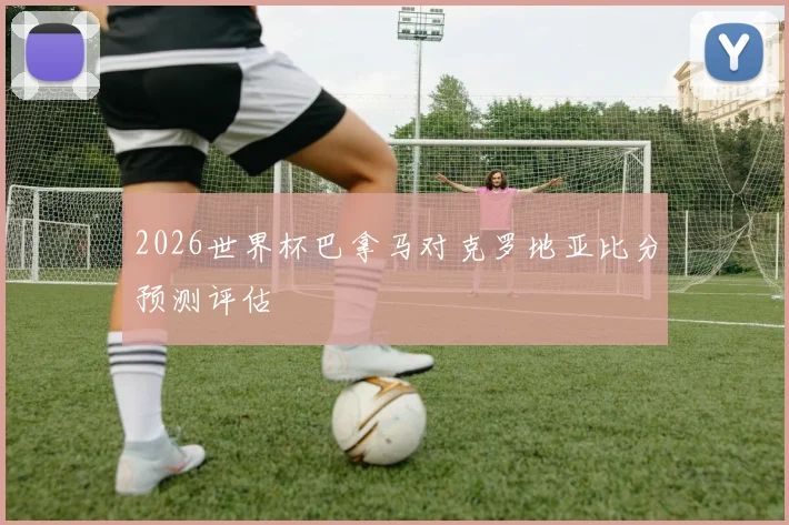 2026世界杯巴拿马对克罗地亚比分预测评估