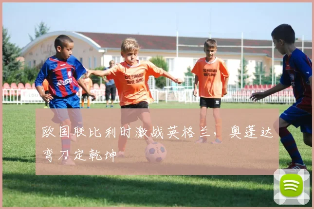 欧国联比利时激战英格兰，奥蓬达弯刀定乾坤