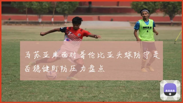 马苏亚库面对哥伦比亚头球防守是否稳健盯防压力盘点
