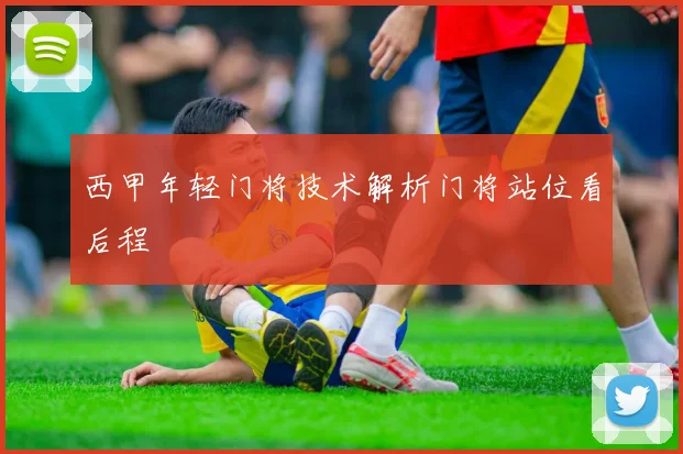 西甲年轻门将技术解析门将站位看后程