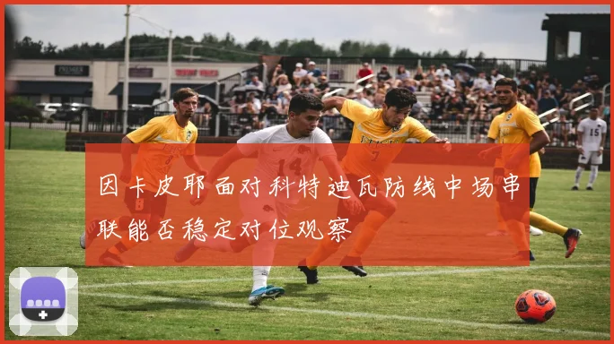 因卡皮耶面对科特迪瓦防线中场串联能否稳定对位观察