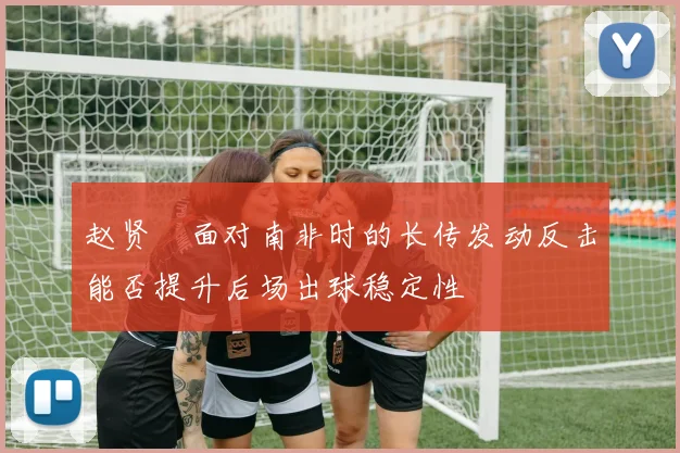 赵贤祐面对南非时的长传发动反击能否提升后场出球稳定性
