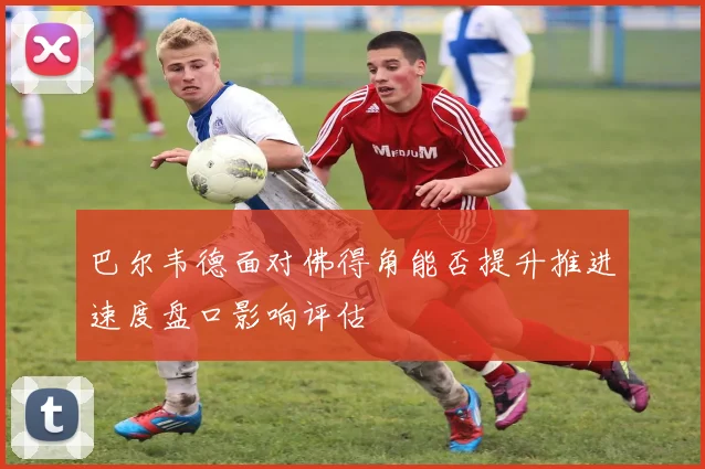 巴尔韦德面对佛得角能否提升推进速度盘口影响评估