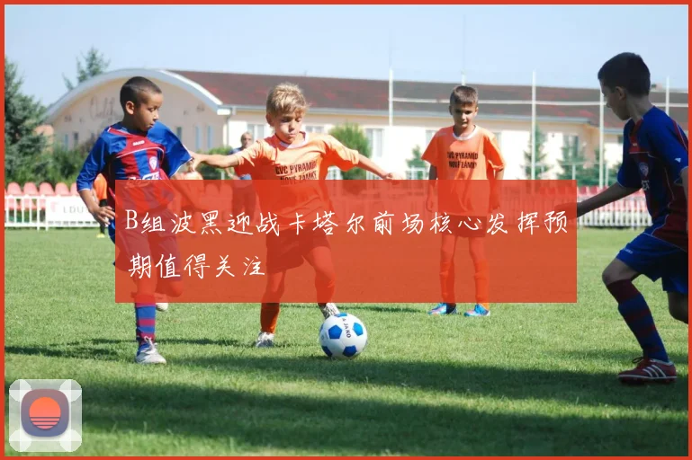 B组波黑迎战卡塔尔前场核心发挥预期值得关注