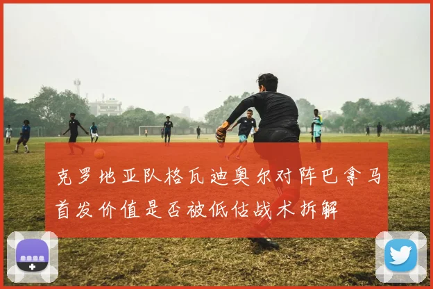 克罗地亚队格瓦迪奥尔对阵巴拿马首发价值是否被低估战术拆解