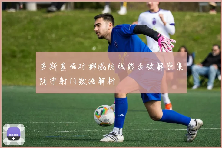 多斯基面对挪威防线能否破解密集防守射门数据解析