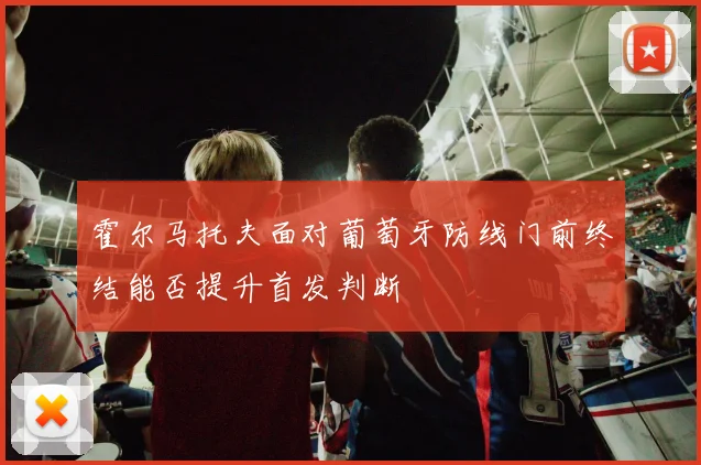 霍尔马托夫面对葡萄牙防线门前终结能否提升首发判断