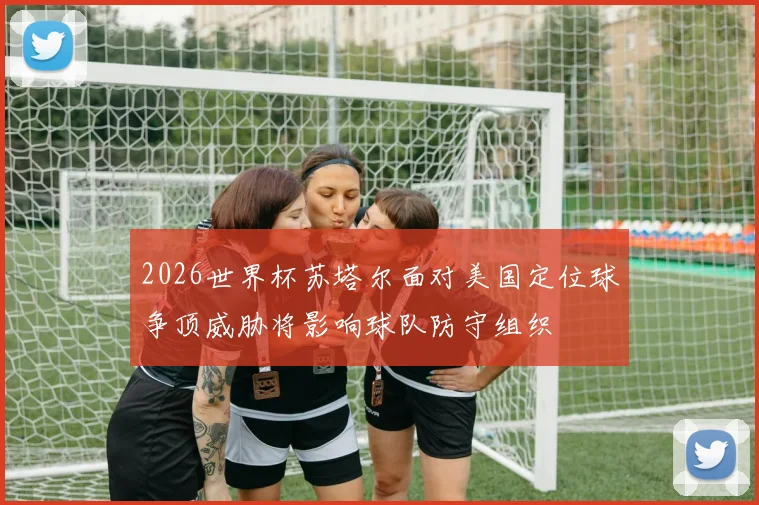 2026世界杯苏塔尔面对美国定位球争顶威胁将影响球队防守组织